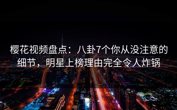 樱花视频盘点：八卦7个你从没注意的细节，明星上榜理由完全令人炸锅