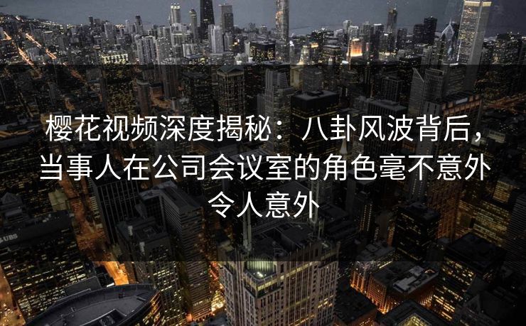 樱花视频深度揭秘：八卦风波背后，当事人在公司会议室的角色毫不意外令人意外
