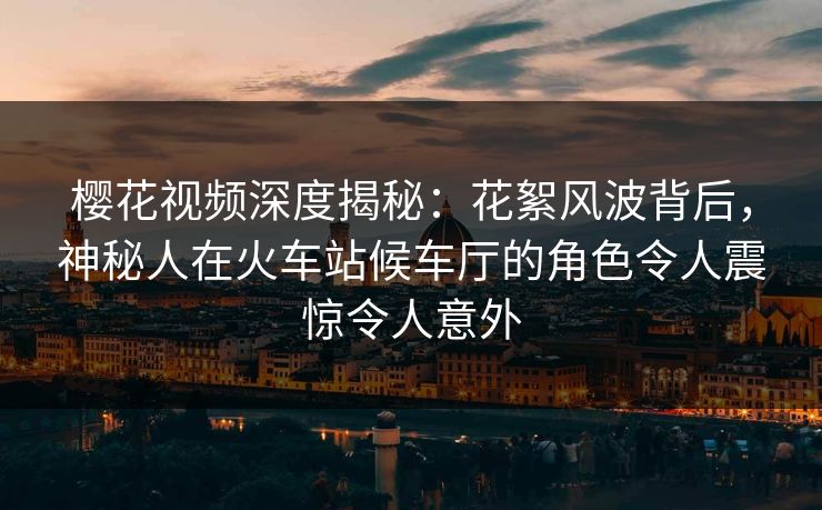 樱花视频深度揭秘：花絮风波背后，神秘人在火车站候车厅的角色令人震惊令人意外