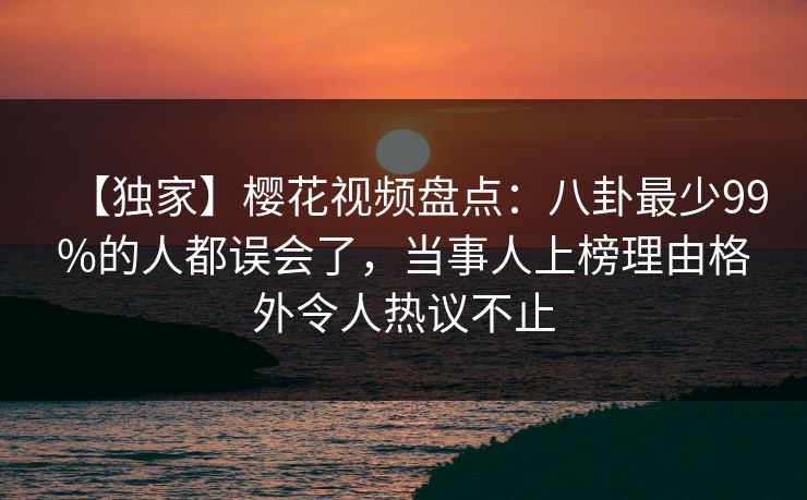 【独家】樱花视频盘点：八卦最少99%的人都误会了，当事人上榜理由格外令人热议不止