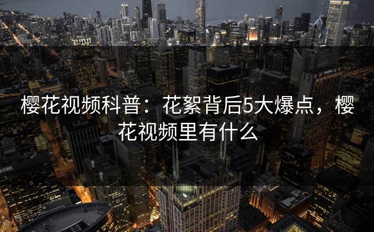 樱花视频科普：花絮背后5大爆点，樱花视频里有什么