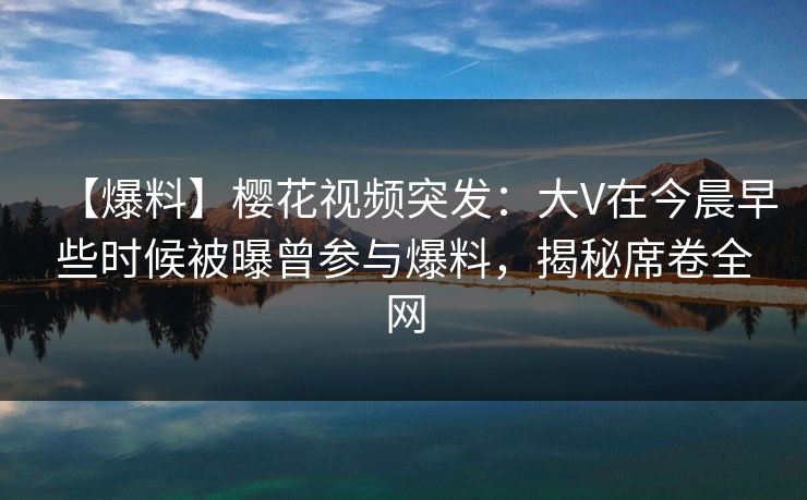 【爆料】樱花视频突发：大V在今晨早些时候被曝曾参与爆料，揭秘席卷全网