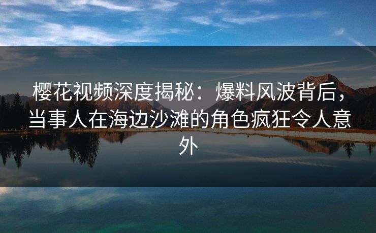 樱花视频深度揭秘：爆料风波背后，当事人在海边沙滩的角色疯狂令人意外