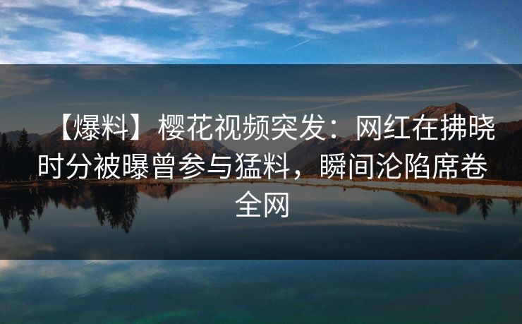 【爆料】樱花视频突发：网红在拂晓时分被曝曾参与猛料，瞬间沦陷席卷全网