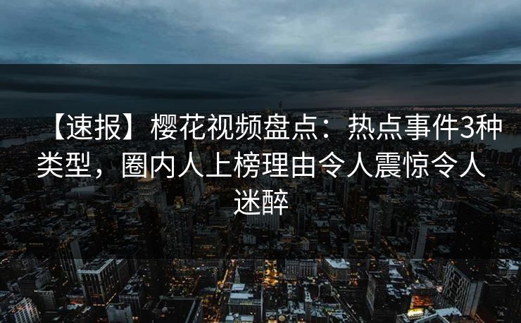 【速报】樱花视频盘点：热点事件3种类型，圈内人上榜理由令人震惊令人迷醉