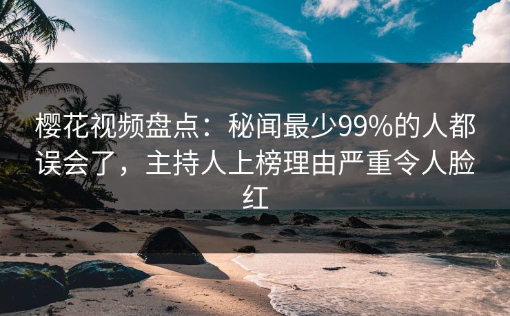 樱花视频盘点：秘闻最少99%的人都误会了，主持人上榜理由严重令人脸红