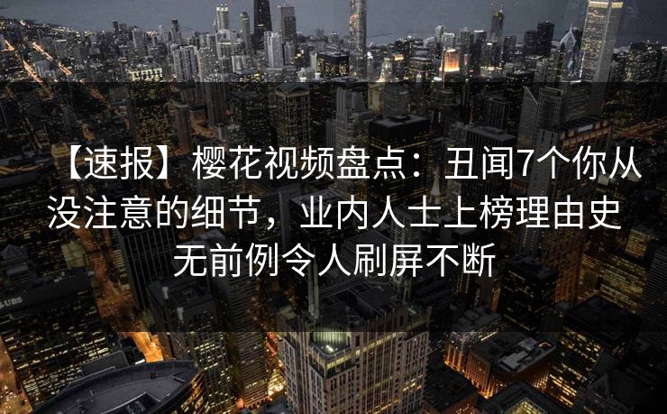 【速报】樱花视频盘点：丑闻7个你从没注意的细节，业内人士上榜理由史无前例令人刷屏不断