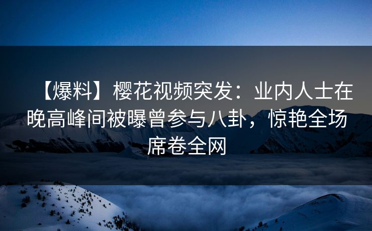 【爆料】樱花视频突发：业内人士在晚高峰间被曝曾参与八卦，惊艳全场席卷全网