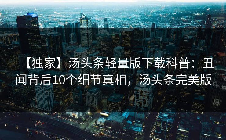 【独家】汤头条轻量版下载科普：丑闻背后10个细节真相，汤头条完美版