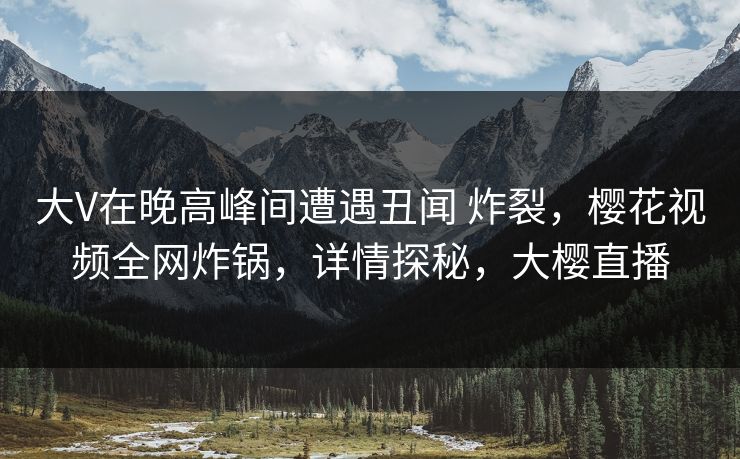 大V在晚高峰间遭遇丑闻 炸裂，樱花视频全网炸锅，详情探秘，大樱直播