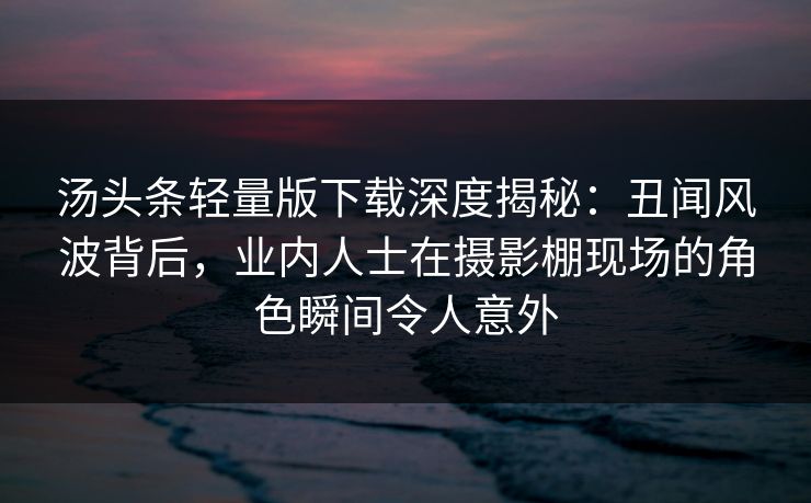 汤头条轻量版下载深度揭秘：丑闻风波背后，业内人士在摄影棚现场的角色瞬间令人意外