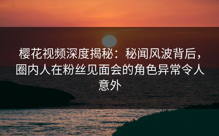 樱花视频深度揭秘：秘闻风波背后，圈内人在粉丝见面会的角色异常令人意外