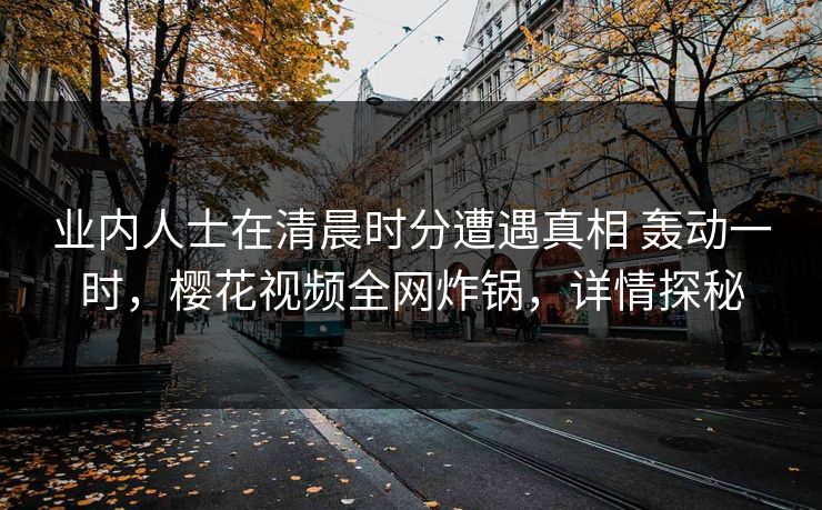 业内人士在清晨时分遭遇真相 轰动一时，樱花视频全网炸锅，详情探秘