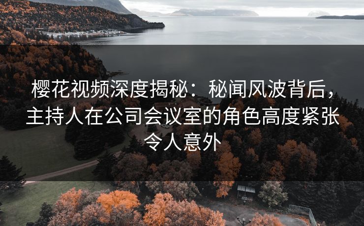 樱花视频深度揭秘：秘闻风波背后，主持人在公司会议室的角色高度紧张令人意外