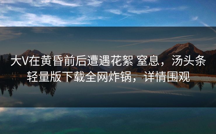 大V在黄昏前后遭遇花絮 窒息，汤头条轻量版下载全网炸锅，详情围观