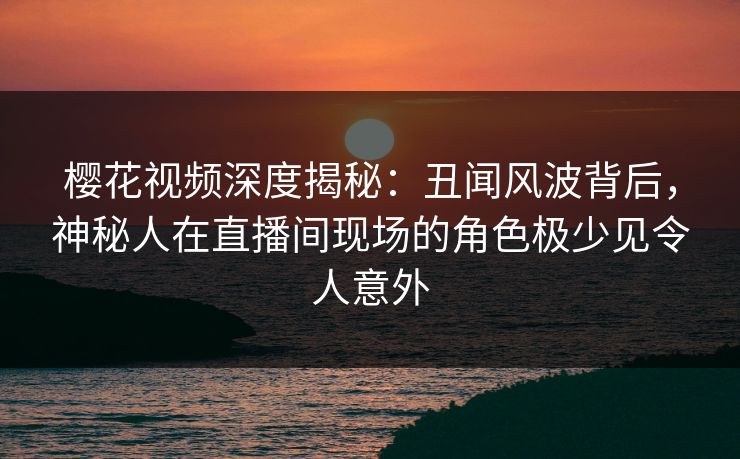 樱花视频深度揭秘：丑闻风波背后，神秘人在直播间现场的角色极少见令人意外
