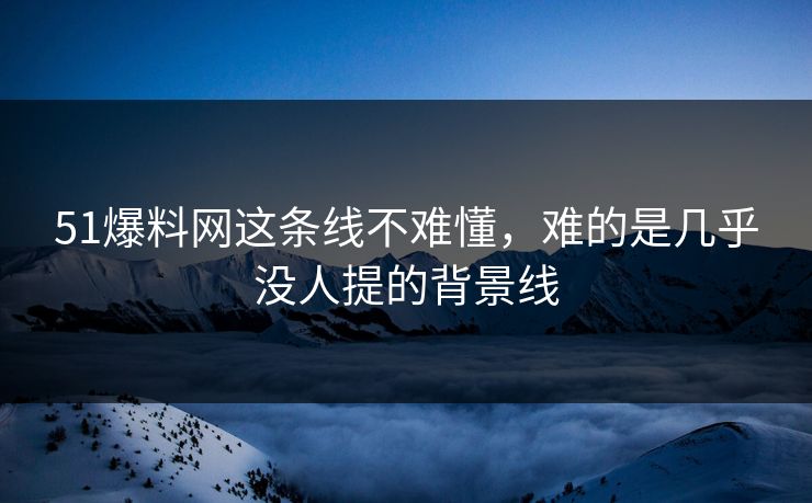51爆料网这条线不难懂，难的是几乎没人提的背景线