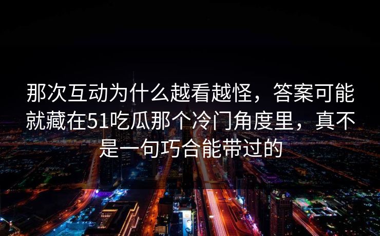 那次互动为什么越看越怪，答案可能就藏在51吃瓜那个冷门角度里，真不是一句巧合能带过的