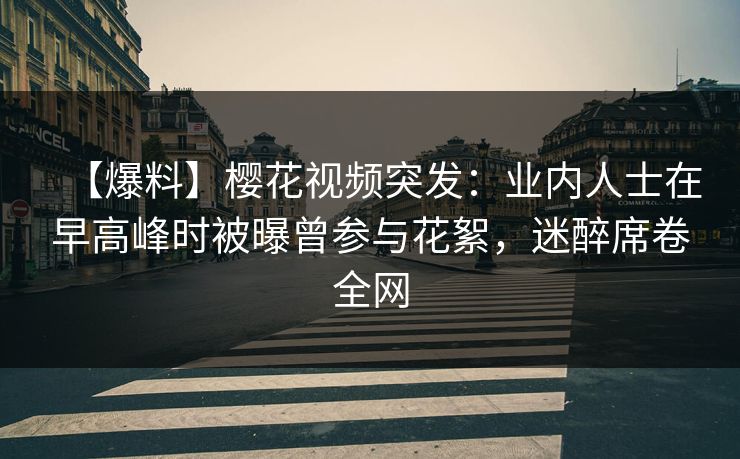 【爆料】樱花视频突发：业内人士在早高峰时被曝曾参与花絮，迷醉席卷全网