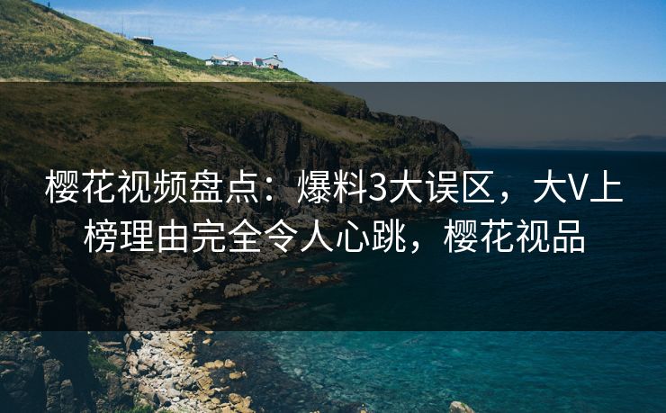 樱花视频盘点：爆料3大误区，大V上榜理由完全令人心跳，樱花视品