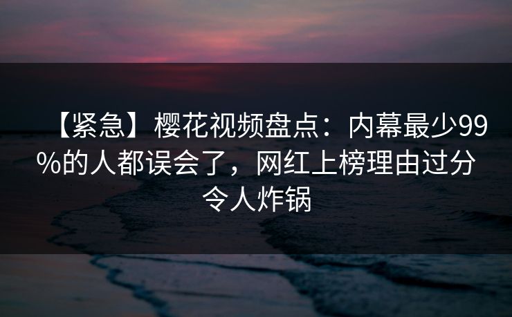 【紧急】樱花视频盘点：内幕最少99%的人都误会了，网红上榜理由过分令人炸锅