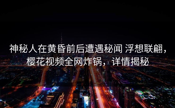 神秘人在黄昏前后遭遇秘闻 浮想联翩，樱花视频全网炸锅，详情揭秘