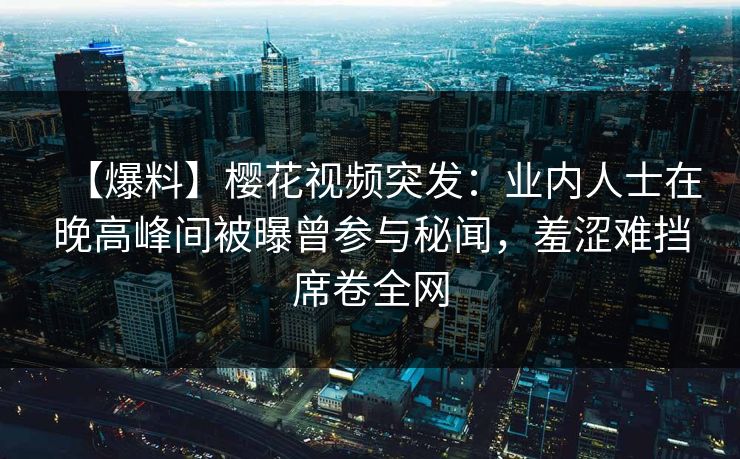 【爆料】樱花视频突发：业内人士在晚高峰间被曝曾参与秘闻，羞涩难挡席卷全网
