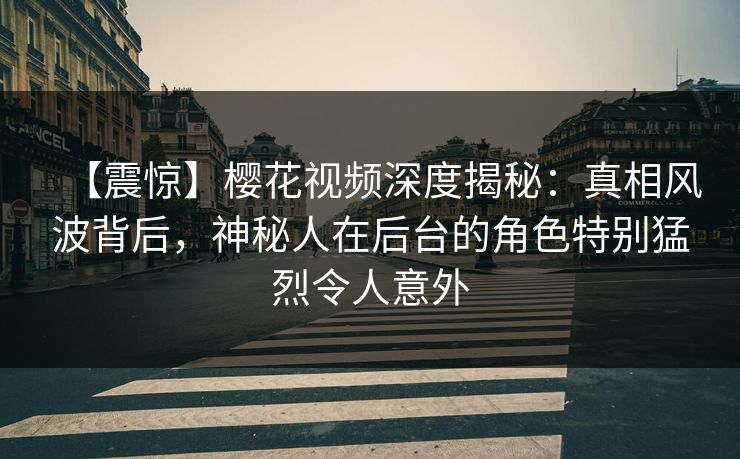 【震惊】樱花视频深度揭秘：真相风波背后，神秘人在后台的角色特别猛烈令人意外