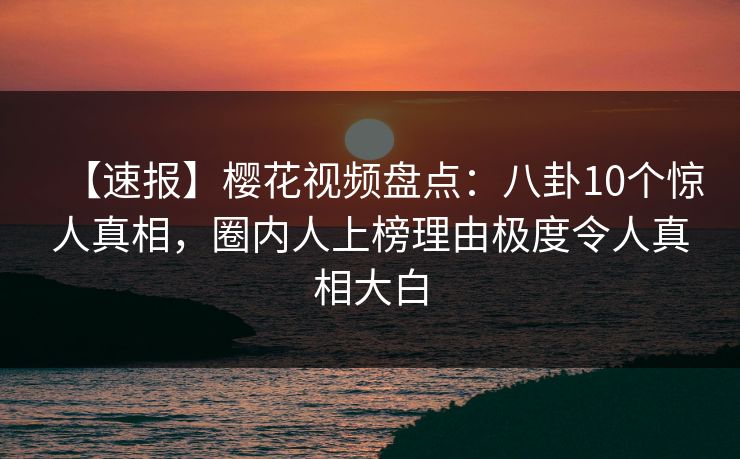 【速报】樱花视频盘点：八卦10个惊人真相，圈内人上榜理由极度令人真相大白
