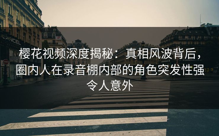 樱花视频深度揭秘：真相风波背后，圈内人在录音棚内部的角色突发性强令人意外