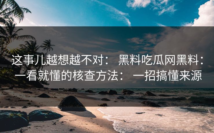 这事儿越想越不对： 黑料吃瓜网黑料： 一看就懂的核查方法： 一招搞懂来源