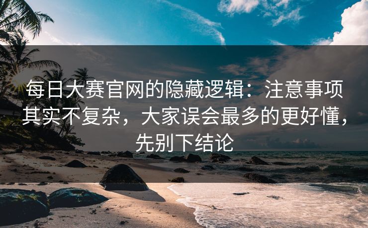 每日大赛官网的隐藏逻辑：注意事项其实不复杂，大家误会最多的更好懂，先别下结论