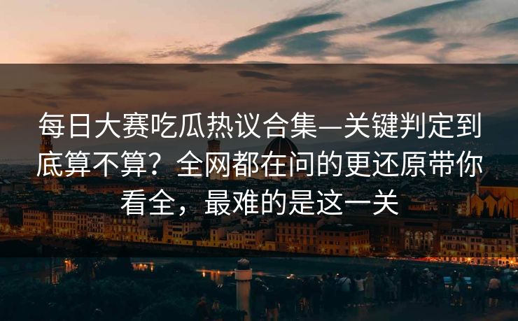 每日大赛吃瓜热议合集—关键判定到底算不算？全网都在问的更还原带你看全，最难的是这一关